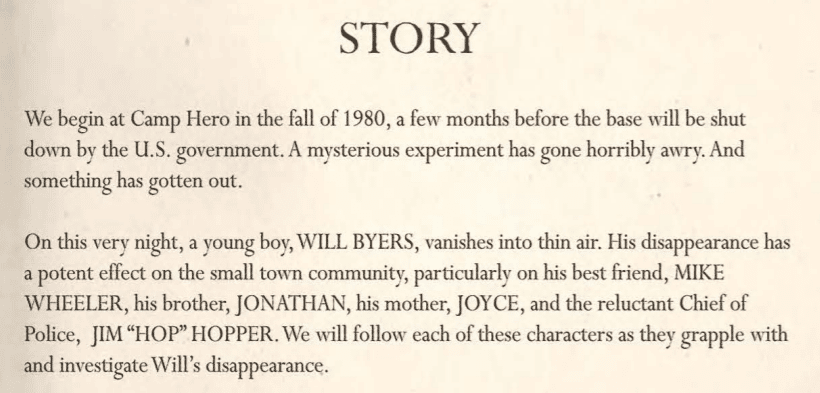 A screenshot that reads: "STORY. We begin at Camp Hero in the fall of 1980, a few months before the base will be shut down by the U.S. government. A mysterious experiment has gone horribly awry. And something has gotten out. On this very night, a young boy, WILL BYERS, vanishes into thin air. His disappearance has a potent effect on the small town community, particularly his best friend, MIKE WHEELER, his brother, JONATHAN, his mother, JOYCE, and the reluctant Chief of Police, JIM 'HOP' HOPPER. We will follow each of these characters as they grapple with and investigate Will's disappearance."