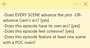A screenshot of a Microsoft Sticky Note app note that reads: -Does EVERY SCENE advance the plot -OR- advance Liam's arc? [yes]
-Does this episode have its own arc? [yes]
-Does this episode feel cohesive? [yes]
-Does this episode feature at least one scene with a POC main?