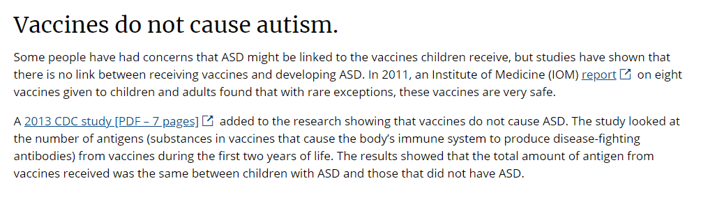A screenshot from the CDC that reads: "Vaccines do not cause autism.
Some people have had concerns that ASD might be linked to the vaccines children receive, but studies have shown that there is no link between receiving vaccines and developing ASD. In 2011, an Institute of Medicine (IOM) reportexternal icon on eight vaccines given to children and adults found that with rare exceptions, these vaccines are very safe.

A 2013 CDC study [PDF – 7 pages]external icon added to the research showing that vaccines do not cause ASD. The study looked at the number of antigens (substances in vaccines that cause the body’s immune system to produce disease-fighting antibodies) from vaccines during the first two years of life. The results showed that the total amount of antigen from vaccines received was the same between children with ASD and those that did not have ASD."