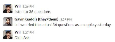 A screenshot of DMs between Wil and Gavin from the Discover Pods Writers' Slack:
"Wil  3:26 PM
listen to 36 questions






Gavin Gaddis (they/them)  3:27 PM
Lol we tried the actual 36 questions as a couple yesterday

Wil  3:27 PM
Did I Ask"

For those of you reading the alt text, here's the rest of how this convo went:

"Wil  3:27 PM
Did I Ask
3:27
(i only added that because im screenshotting this and thought it would be funny to include i love you and hope you had a good time :joy:

Gavin Gaddis (they/them)  3:28 PM
<3"